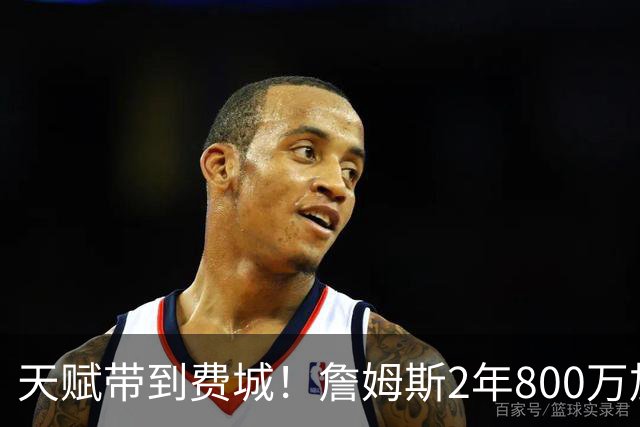 天赋带到费城！詹姆斯2年800万加盟76人，两大短板成争冠最大隐患