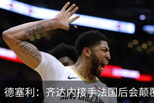 德塞利：齐达内接手法国后会颠覆德尚体系，四五名铁主力会离开
