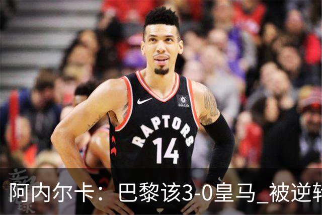阿内尔卡：巴黎该3-0皇马 被逆转因之前精神创伤