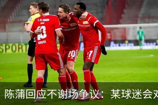 陈蒲回应不谢场争议：某球迷会对我辱骂，不想被有心之人利用炒作