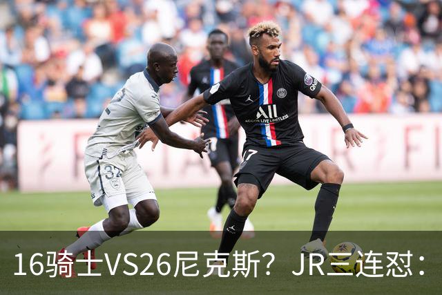 16骑士VS26尼克斯？JR三连怼：谁防詹姆斯？谁防欧文？谁防乐福？
